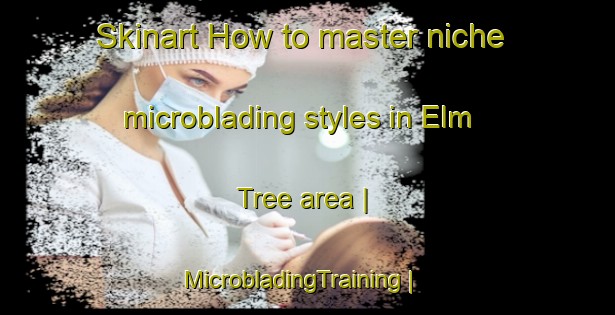 Skinart How to master niche microblading styles in Elm Tree area | MicrobladingTraining | MicrobladingClasses | SkinartTraining-Canada